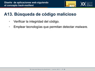 © I n t e r n e t S e c u r i t y A u d i t o r s • J u n i o 2 0 1 1 • P. 26
Diseño de aplicaciones web siguiendo
el concepto hack-resilient
A13. Búsqueda de código malicioso
• Verificar la integridad del código.
• Emplear tecnologías que permitan detectar malware.
 