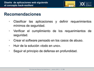 © I n t e r n e t S e c u r i t y A u d i t o r s • J u n i o 2 0 1 1 • P. 30
Diseño de aplicaciones web siguiendo
el concepto hack-resilient
Recomendaciones
• Clasificar las aplicaciones y definir requerimientos
mínimos de seguridad.
• Verificar el cumplimiento de los requerimientos de
seguridad.
• Crear el software pensado en los casos de abuso.
• Huir de la solución «todo en uno».
• Seguir el principio de defensa en profundidad.
 