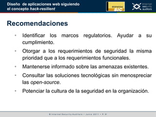 © I n t e r n e t S e c u r i t y A u d i t o r s • J u n i o 2 0 1 1 • P. 31
Diseño de aplicaciones web siguiendo
el concepto hack-resilient
Recomendaciones
• Identificar los marcos regulatorios. Ayudar a su
cumplimiento.
• Otorgar a los requerimientos de seguridad la misma
prioridad que a los requerimientos funcionales.
• Mantenerse informado sobre las amenazas existentes.
• Consultar las soluciones tecnológicas sin menospreciar
las open-source.
• Potenciar la cultura de la seguridad en la organización.
 