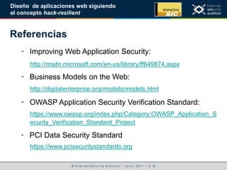 © I n t e r n e t S e c u r i t y A u d i t o r s • J u n i o 2 0 1 1 • P. 33
Diseño de aplicaciones web siguiendo
el concepto hack-resilient
Referencias
• Improving Web Application Security:
• Business Models on the Web:
• OWASP Application Security Verification Standard:
https://www.owasp.org/index.php/Category:OWASP_Application_S
ecurity_Verification_Standard_Project
http://msdn.microsoft.com/en-us/library/ff649874.aspx
http://digitalenterprise.org/models/models.html
• PCI Data Security Standard
https://www.pcisecuritystandards.org
 