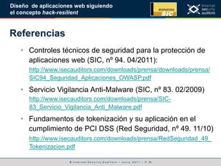© I n t e r n e t S e c u r i t y A u d i t o r s • J u n i o 2 0 1 1 • P. 34
Diseño de aplicaciones web siguiendo
el concepto hack-resilient
Referencias
• Controles técnicos de seguridad para la protección de
aplicaciones web (SIC, nº 94. 04/2011):
http://www.isecauditors.com/downloads/prensa/downloads/prensa/
SIC94_Seguridad_Aplicaciones_OWASP.pdf
• Servicio Vigilancia Anti-Malware (SIC, nº 83. 02/2009)
http://www.isecauditors.com/downloads/prensa/SIC-
83_Servicio_Vigilancia_Anti_Malware.pdf
• Fundamentos de tokenización y su aplicación en el
cumplimiento de PCI DSS (Red Seguridad, nº 49. 11/10)
http://www.isecauditors.com/downloads/prensa/RedSeguridad_49_
Tokenizacion.pdf
 