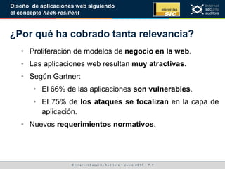 © I n t e r n e t S e c u r i t y A u d i t o r s • J u n i o 2 0 1 1 • P. 7
Diseño de aplicaciones web siguiendo
el concepto hack-resilient
¿Por qué ha cobrado tanta relevancia?
• Proliferación de modelos de negocio en la web.
• Las aplicaciones web resultan muy atractivas.
• Según Gartner:
• El 66% de las aplicaciones son vulnerables.
• El 75% de los ataques se focalizan en la capa de
aplicación.
• Nuevos requerimientos normativos.
 