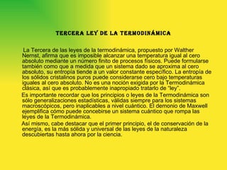 Tercera ley de la termodinámica La Tercera de las leyes de la termodinámica, propuesto por Walther Nernst, afirma que es imposible alcanzar una temperatura igual al cero absoluto mediante un número finito de procesos físicos. Puede formularse también como que a medida que un sistema dado se aproxima al cero absoluto, su entropía tiende a un valor constante específico. La entropía de los sólidos cristalinos puros puede considerarse cero bajo temperaturas iguales al cero absoluto. No es una noción exigida por la Termodinámica clásica, así que es probablemente inapropiado tratarlo de “ley”. Es importante recordar que los principios o leyes de la Termodinámica son sólo generalizaciones estadísticas, válidas siempre para los sistemas macroscópicos, pero inaplicables a nivel cuántico. El demonio de Maxwell ejemplifica cómo puede concebirse un sistema cuántico que rompa las leyes de la Termodinámica. Así mismo, cabe destacar que el primer principio, el de conservación de la energía, es la más sólida y universal de las leyes de la naturaleza descubiertas hasta ahora por la ciencia. 