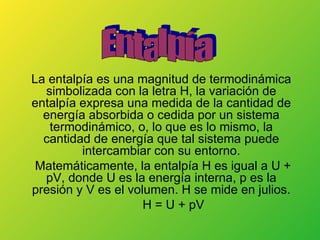 La entalpía es una magnitud de termodinámica simbolizada con la letra H, la variación de entalpía expresa una medida de la cantidad de energía absorbida o cedida por un sistema termodinámico, o, lo que es lo mismo, la cantidad de energía que tal sistema puede intercambiar con su entorno. Matemáticamente, la entalpía H es igual a U + pV, donde U es la energía interna, p es la presión y V es el volumen. H se mide en julios. H = U + pV Entalpía 