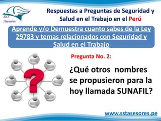 Respuestas a Preguntas de Seguridad y
Salud en el Trabajo en el Perú
Aprende y/o Demuestra cuanto sabes de la Ley
29783 y temas relacionados con Seguridad y
Salud en el Trabajo
www.sstasesores.pe
¿Qué otros nombres
se propusieron para la
hoy llamada SUNAFIL?
Pregunta No. 2:
 