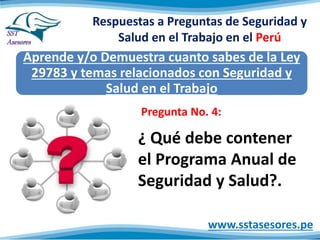 Respuestas a Preguntas de Seguridad y
Salud en el Trabajo en el Perú
Aprende y/o Demuestra cuanto sabes de la Ley
29783 y temas relacionados con Seguridad y
Salud en el Trabajo
www.sstasesores.pe
¿ Qué debe contener
el Programa Anual de
Seguridad y Salud?.
Pregunta No. 4:
 