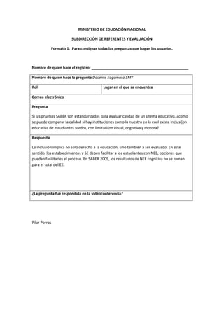 MINISTERIO DE EDUCACIÓN NACIONAL

                       SUBDIRECCIÓN DE REFERENTES Y EVALUACIÓN

            Formato 1. Para consignar todas las preguntas que hagan los usuarios.



Nombre de quien hace el registro: _______________________________________________

Nombre de quien hace la pregunta Docente Sogamoso SMT

Rol                                        Lugar en el que se encuentra

Correo electrónico

Pregunta

Si las pruebas SABER son estandarizadas para evaluar calidad de un sitema educativo, ¿como
se puede comparar la calidad si hay instituciones como la nuestra en la cual existe inclusi{on
educativa de estudiantes sordos, con limitaci{on visual, cognitiva y motora?

Respuesta

La inclusión implica no solo derecho a la educación, sino también a ser evaluado. En este
sentido, los establecimientos y SE deben facilitar a los estudiantes con NEE, opciones que
puedan facilitarles el proceso. En SABER 2009, los resultados de NEE cognitiva no se toman
para el total del EE.




¿La pregunta fue respondida en la videoconferencia?




Pilar Porras
 