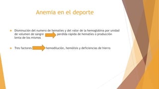 Anemia en el deporte
 Disminución del numero de hematíes y del valor de la hemoglobina por unidad
de volumen de sangre perdida rápida de hematíes o producción
lenta de los mismos
 Tres factores hemodilución, hemólisis y deficiencias de hierro
 