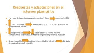Respuestas y adaptaciones en el
volumen plasmático
 Ejercicios de larga duración y entrenamiento diario aumento del 25%
 Vol. Plasmático Adaptación precoz , pocos días de iniciar un
entrenamiento regular
 Vol.plasmatico viscosidad de la sangre, mejora
hemodinámica cardiovascular, facilita oxigenación periférica muscular
 Grado expansión cantidad e intensidad del ejercicio 3 a 5 días
después del cese del ejercicio
 