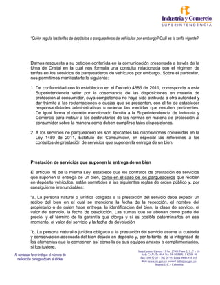 Sede Centro: Carrera 13 No. 27-00 Pisos 2, 5 , 7 y 10
Sede CAN: Tr. 40A No. 38-50 PBX: 3 82 08 40
Fax: 350 52 20 – 382 26 95. Línea 9800-910 165
Web: www.sic.gov.co e-mail: info@sic.gov.co
Bogotá D.C. - Colombia
Al contestar favor indique el número de
radicación consignado en el sticker
“Quién regula las tarifas de depósitos o parqueaderos de vehículos por embargo? Cuál es la tarifa vigente?
Damos respuesta a su petición contenida en la comunicación presentada a través de la
Urna de Cristal en la cual nos formula una consulta relacionada con el régimen de
tarifas en los servicios de parqueaderos de vehículos por embargo. Sobre el particular,
nos permitimos manifestarle lo siguiente:
1. De conformidad con lo establecido en el Decreto 4886 de 2011, corresponde a esta
Superintendencia velar por la observancia de las disposiciones en materia de
protección al consumidor, cuya competencia no haya sido atribuida a otra autoridad y
dar trámite a las reclamaciones o quejas que se presenten, con el fin de establecer
responsabilidades administrativas u ordenar las medidas que resulten pertinentes.
De igual forma el decreto mencionado faculta a la Superintendencia de Industria y
Comercio para instruir a los destinatarios de las normas en materia de protección al
consumidor sobre la manera como deben cumplirse tales disposiciones.
2. A los servicios de parqueadero les son aplicables las disposiciones contenidas en la
Ley 1480 de 2011, Estatuto del Consumidor, en especial las referentes a los
contratos de prestación de servicios que suponen la entrega de un bien.
Prestación de servicios que suponen la entrega de un bien
El artículo 18 de la misma Ley, establece que los contratos de prestación de servicios
que suponen la entrega de un bien, como en el caso de los parqueaderos que reciben
en depósito vehículos, están sometidos a las siguientes reglas de orden público y, por
consiguiente irrenunciables:
“a. La persona natural o jurídica obligada a la prestación del servicio debe expedir un
recibo del bien en el cual se mencione la fecha de la recepción, el nombre del
propietario o de quien hace entrega, la identificación del bien, la clase de servicio, el
valor del servicio, la fecha de devolución. Las sumas que se abonan como parte del
precio, y el término de la garantía que otorga y si es posible determinarlos en ese
momento, el valor del servicio y la fecha de devolución
“b. La persona natural o jurídica obligada a la prestación del servicio asume la custodia
y conservación adecuada del bien dejado en depósito y, por lo tanto, de la integridad de
los elementos que lo componen así como la de sus equipos anexos o complementarios,
si los tuviere.
 