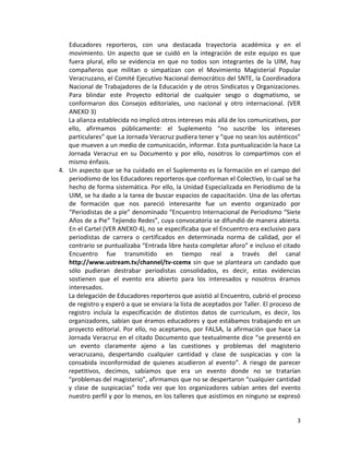 3
Educadores reporteros, con una destacada trayectoria académica y en el
movimiento. Un aspecto que se cuidó en la integración de este equipo es que
fuera plural, ello se evidencia en que no todos son integrantes de la UIM, hay
compañeros que militan o simpatizan con el Movimiento Magisterial Popular
Veracruzano, el Comité Ejecutivo Nacional democrático del SNTE, la Coordinadora
Nacional de Trabajadores de la Educación y de otros Sindicatos y Organizaciones.
Para blindar este Proyecto editorial de cualquier sesgo o dogmatismo, se
conformaron dos Consejos editoriales, uno nacional y otro internacional. (VER
ANEXO 3)
La alianza establecida no implicó otros intereses más allá de los comunicativos, por
ello, afirmamos públicamente: el Suplemento “no suscribe los intereses
particulares” que La Jornada Veracruz pudiera tener y “que no sean los auténticos”
que mueven a un medio de comunicación, informar. Esta puntualización la hace La
Jornada Veracruz en su Documento y por ello, nosotros lo compartimos con el
mismo énfasis.
4. Un aspecto que se ha cuidado en el Suplemento es la formación en el campo del
periodismo de los Educadores reporteros que conforman el Colectivo, lo cual se ha
hecho de forma sistemática. Por ello, la Unidad Especializada en Periodismo de la
UIM, se ha dado a la tarea de buscar espacios de capacitación. Una de las ofertas
de formación que nos pareció interesante fue un evento organizado por
“Periodistas de a pie” denominado “Encuentro Internacional de Periodismo “Siete
Años de a Pie” Tejiendo Redes”, cuya convocatoria se difundió de manera abierta.
En el Cartel (VER ANEXO 4), no se especificaba que el Encuentro era exclusivo para
periodistas de carrera o certificados en determinada norma de calidad, por el
contrario se puntualizaba “Entrada libre hasta completar aforo” e incluso el citado
Encuentro fue transmitido en tiempo real a través del canal
http://www.ustream.tv/channel/tv-ccemx sin que se planteara un candado que
sólo pudieran destrabar periodistas consolidados, es decir, estas evidencias
sostienen que el evento era abierto para los interesados y nosotros éramos
interesados.
La delegación de Educadores reporteros que asistió al Encuentro, cubrió el proceso
de registro y esperó a que se enviara la lista de aceptados por Taller. El proceso de
registro incluía la especificación de distintos datos de curriculum, es decir, los
organizadores, sabían que éramos educadores y que estábamos trabajando en un
proyecto editorial. Por ello, no aceptamos, por FALSA, la afirmación que hace La
Jornada Veracruz en el citado Documento que textualmente dice “se presentó en
un evento claramente ajeno a las cuestiones y problemas del magisterio
veracruzano, despertando cualquier cantidad y clase de suspicacias y con la
consabida inconformidad de quienes acudieron al evento”. A riesgo de parecer
repetitivos, decimos, sabíamos que era un evento donde no se tratarían
“problemas del magisterio”, afirmamos que no se despertaron “cualquier cantidad
y clase de suspicacias” toda vez que los organizadores sabían antes del evento
nuestro perfil y por lo menos, en los talleres que asistimos en ninguno se expresó
 