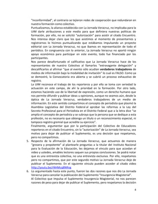 4
“inconformidad”, al contrario se tejieron redes de cooperación que redundaran en
nuestra formación como colectivo.
Puntualizamos, la alianza establecida con La Jornada Veracruz, no implicaba para la
UIM darle atribuciones a este medio para que definiera nuestras políticas de
formación, por ello, no se solicitó “autorización” para asistir al citado Encuentro.
Nos interesa dejar claro que los que asistimos al momento de presentarnos y
registrarnos lo hicimos puntualizando que estábamos impulsando un proyecto
editorial con La Jornada Veracruz, no que íbamos en representación de todo el
periódico. En congruencia con lo anterior, La Jornada Veracruz no aportó ningún
apoyo económico para participar en este evento, todo fue financiado por los
participantes.
Nos parece desafortunado el calificativo que La Jornada Veracruz hace de los
representantes de nuestro Colectivo al llamarlos “extravagante delegación” y
descalificarlos al afirmar “que al evento sólo acudían verdaderos trabajadores de
medios de información bajo la modalidad de invitación” lo cual es FALSO. Como ya
se demostró, la Convocatoria era abierta y se cubrió un proceso exhaustivo de
registro.
La UIM reconoce el trabajo de los reporteros y por ello se toma con seriedad la
actuación en este campo, de ahí la prioridad en la formación. Por otro lado,
estamos haciendo uso de la libertad de expresión, como un derecho humano que
nos permite difundir y publicar ideas u opiniones, aunque no seamos aún, desde la
óptica de La Jornada Veracruz, verdaderos trabajadores de un medio de
información. En este sentido compartimos el concepto de periodista que plasmó la
Asamblea Legislativa del Distrito Federal al aprobar las reformas a la Ley del
Secreto Profesional para el Periodista en el Distrito Federal que a la letra dice “se
amplía el concepto de periodista y se subraya que la persona que se dedique a esta
profesión, no es necesario que obtenga un título o un reconocimiento especial, ni
tampoco registro gremial que acredite su ejercicio”.
Finalmente, argumentar que por la participación del Colectivo de Educadores
reporteros en el citado Encuentro, sin la “autorización” de La Jornada Veracruz, sea
motivo para dejar de publicar el Suplemento, es una decisión que respetamos,
pero no compartimos.
5. Respecto de la afirmación de La Jornada Veracruz, que actuamos de manera
“grosera y prepotente” al plantearle preguntas a la titular del Instituto Nacional
para la Evaluación de la Educación, les dejamos el vínculo para que accedan el
video y ustedes, amables lectores saquen sus propias conclusiones. Se podrá notar
que es una entrevista colectiva, no una entrevista exclusiva. Por ello, respetamos
pero no compartimos, que por este segundo motivo La Jornada Veracruz deje de
publicar el Suplemento. En el siguiente vínculo pueden acceder al citado video
http://youtu.be/rNHMcq8NRng
6. Lo argumentado hasta este punto, fueron las dos razones que nos dio La Jornada
Veracruz para cancelar la publicación del Suplemento “Insurgencia Magisterial”.
Al Colectivo que impulsa el Suplemento Insurgencia Magisterial, no nos parecen
razones de peso para dejar de publicar el Suplemento, pero respetamos la decisión
 