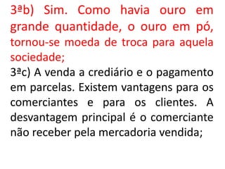 3ªb) Sim. Como havia ouro em
grande quantidade, o ouro em pó,
tornou-se moeda de troca para aquela
sociedade;
3ªc) A venda a crediário e o pagamento
em parcelas. Existem vantagens para os
comerciantes e para os clientes. A
desvantagem principal é o comerciante
não receber pela mercadoria vendida;
 