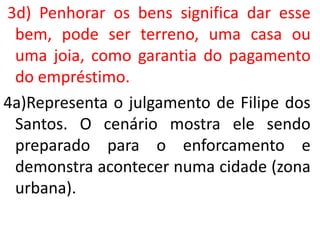 3d) Penhorar os bens significa dar esse
bem, pode ser terreno, uma casa ou
uma joia, como garantia do pagamento
do empréstimo.
4a)Representa o julgamento de Filipe dos
Santos. O cenário mostra ele sendo
preparado para o enforcamento e
demonstra acontecer numa cidade (zona
urbana).
 