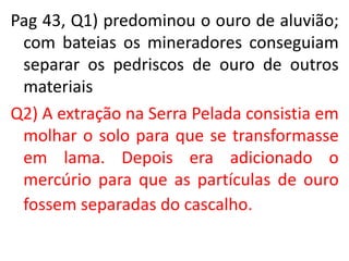 Pag 43, Q1) predominou o ouro de aluvião;
com bateias os mineradores conseguiam
separar os pedriscos de ouro de outros
materiais
Q2) A extração na Serra Pelada consistia em
molhar o solo para que se transformasse
em lama. Depois era adicionado o
mercúrio para que as partículas de ouro
fossem separadas do cascalho.
 