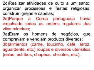 2c)Realizar atividades de culto a um santo;
organizar procissões e festas religiosas;
construir igrejas e capelas;
2d)Porque a Coroa portuguesa havia
expulsado todas as ordens regulares das
vilas mineiras;
3a)Eram os homens de negócios, que
compravam e vendiam produtos diversos;
3b)alimentos (carne, toucinho, café, arroz,
aguardente, etc.) roupas e diversos utensílios
(selas, estribos, chapéus, chicotes, etc.);
 