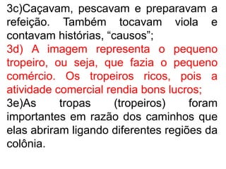 3c)Caçavam, pescavam e preparavam a
refeição. Também tocavam viola e
contavam histórias, “causos”;
3d) A imagem representa o pequeno
tropeiro, ou seja, que fazia o pequeno
comércio. Os tropeiros ricos, pois a
atividade comercial rendia bons lucros;
3e)As tropas (tropeiros) foram
importantes em razão dos caminhos que
elas abriram ligando diferentes regiões da
colônia.
 