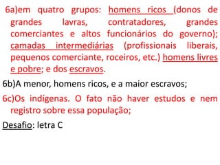 6a)em quatro grupos: homens ricos (donos de
grandes lavras, contratadores, grandes
comerciantes e altos funcionários do governo);
camadas intermediárias (profissionais liberais,
pequenos comerciante, roceiros, etc.) homens livres
e pobre; e dos escravos.
6b)A menor, homens ricos, e a maior escravos;
6c)Os indígenas. O fato não haver estudos e nem
registro sobre essa população;
Desafio: letra C
 
