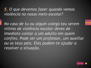 O que devemos fazer quando vemos
violência no nosso meio escolar?

No caso de tu ou algum colega teu serem
vítima de violência escolar deves de
imediato contar a um adulto em quem
confies. Pode ser um professor, um auxiliar
ou os teus pais. Eles podem-te ajudar a
resolver a situação.
 