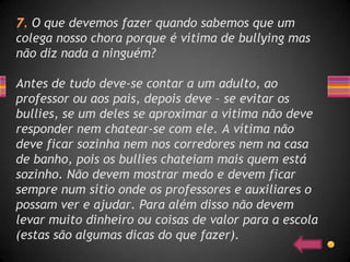 O que devemos fazer quando sabemos que um
colega nosso chora porque é vítima de bullying mas
não diz nada a ninguém?

Antes de tudo deve-se contar a um adulto, ao
professor ou aos pais, depois deve – se evitar os
bullies, se um deles se aproximar a vítima não deve
responder nem chatear-se com ele. A vítima não
deve ficar sozinha nem nos corredores nem na casa
de banho, pois os bullies chateiam mais quem está
sozinho. Não devem mostrar medo e devem ficar
sempre num sítio onde os professores e auxiliares o
possam ver e ajudar. Para além disso não devem
levar muito dinheiro ou coisas de valor para a escola
(estas são algumas dicas do que fazer).
 
