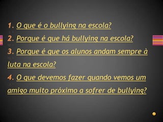 O que é o bullying na escola?
  Porque é que há bullying na escola?
  Porque é que os alunos andam sempre à
luta na escola?
  O que devemos fazer quando vemos um
amigo muito próximo a sofrer de bullying?
 
