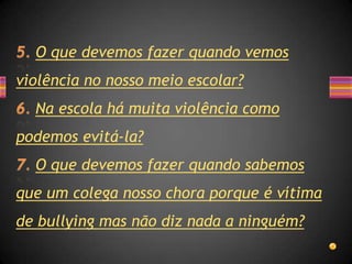O que devemos fazer quando vemos
violência no nosso meio escolar?
  Na escola há muita violência como
podemos evitá-la?
  O que devemos fazer quando sabemos
que um colega nosso chora porque é vítima
de bullying mas não diz nada a ninguém?
 