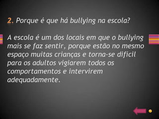Porque é que há bullying na escola?

A escola é um dos locais em que o bullying
mais se faz sentir, porque estão no mesmo
espaço muitas crianças e torna-se difícil
para os adultos vigiarem todos os
comportamentos e intervirem
adequadamente.
 