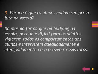 Porque é que os alunos andam sempre à
luta na escola?

Da mesma forma que há bullying na
escola, porque é difícil para os adultos
vigiarem todos os comportamentos dos
alunos e intervirem adequadamente e
atempadamente para prevenir essas lutas.
 