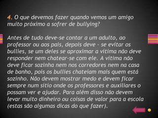 O que devemos fazer quando vemos um amigo
muito próximo a sofrer de bullying?

Antes de tudo deve-se contar a um adulto, ao
professor ou aos pais, depois deve – se evitar os
bullies, se um deles se aproximar a vítima não deve
responder nem chatear-se com ele. A vítima não
deve ficar sozinha nem nos corredores nem na casa
de banho, pois os bullies chateiam mais quem está
sozinho. Não devem mostrar medo e devem ficar
sempre num sítio onde os professores e auxiliares o
possam ver e ajudar. Para além disso não devem
levar muito dinheiro ou coisas de valor para a escola
(estas são algumas dicas do que fazer).
 