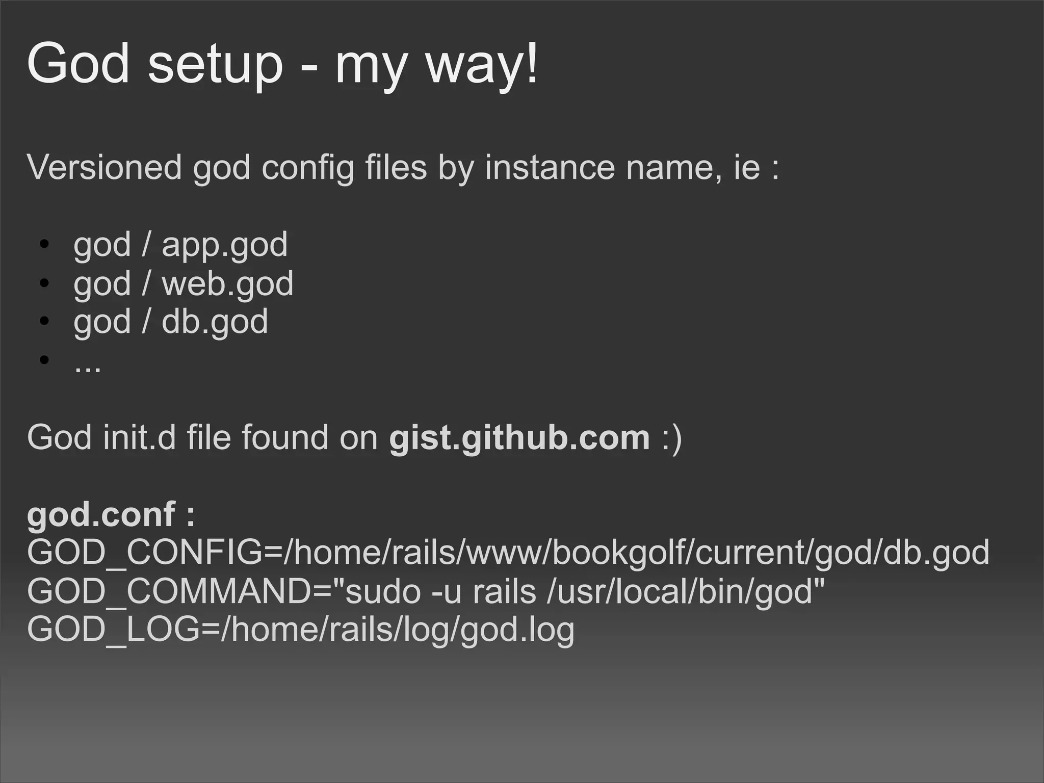 God setup - my way!
Versioned god config files by instance name, ie :

•   god / app.god
•   god / web.god
•   god / db.god
•   ...

God init.d file found on gist.github.com :)

god.conf :
GOD_CONFIG=/home/rails/www/bookgolf/current/god/db.god
GOD_COMMAND="sudo -u rails /usr/local/bin/god"
GOD_LOG=/home/rails/log/god.log
 