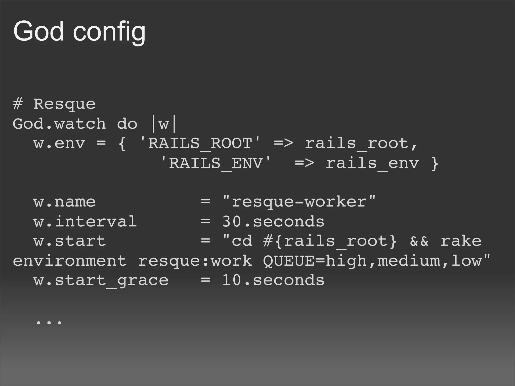 God config

# Resque
God.watch do |w|
  w.env = { 'RAILS_ROOT' => rails_root,
              'RAILS_ENV'  => rails_env }

  w.name          = "resque-worker"
  w.interval      = 30.seconds
  w.start         = "cd #{rails_root} && rake
environment resque:work QUEUE=high,medium,low"
  w.start_grace   = 10.seconds
  
  ...
 