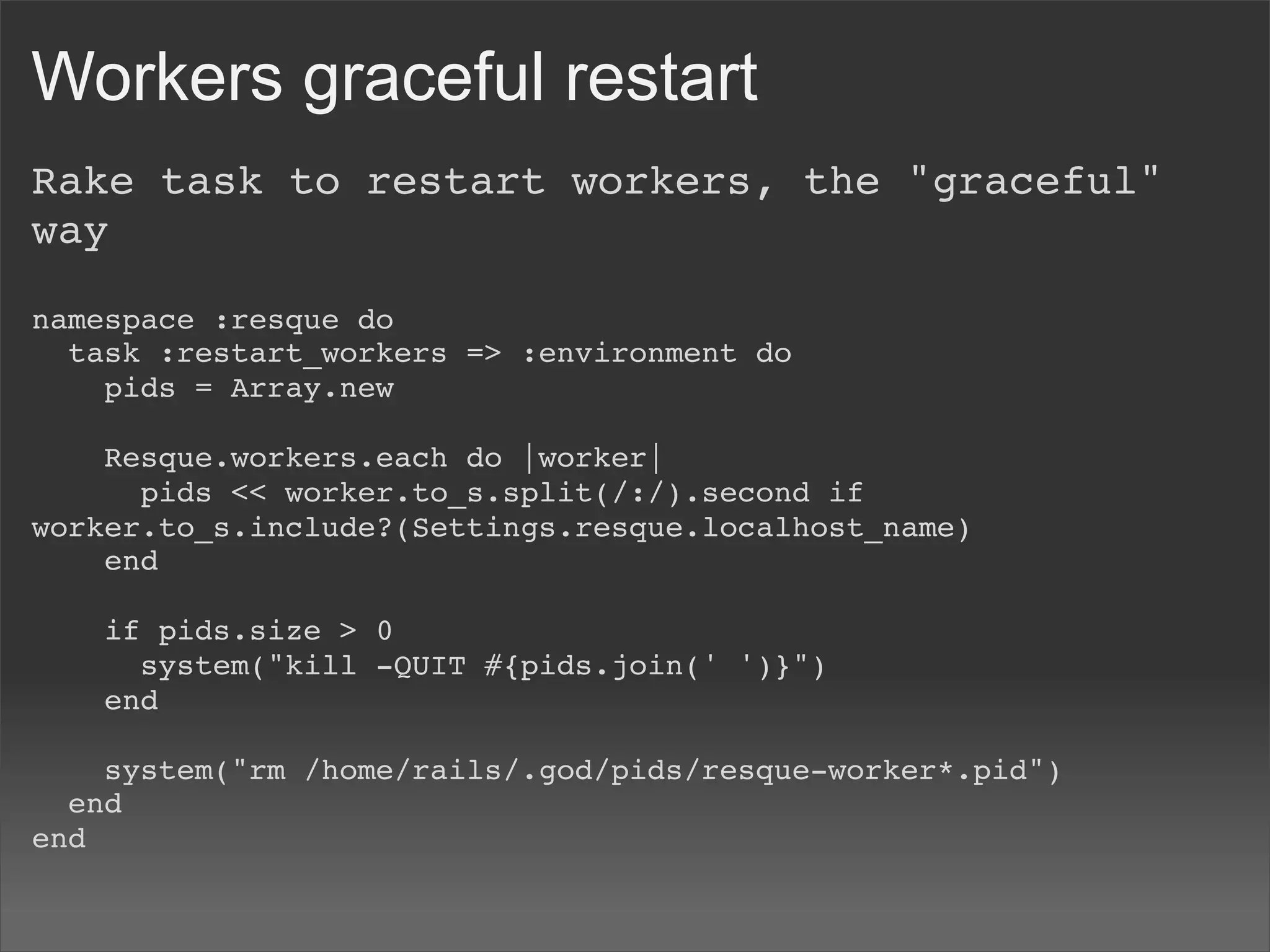 Workers graceful restart
Rake task to restart workers, the "graceful"
way

namespace :resque do
  task :restart_workers => :environment do
    pids = Array.new
    
    Resque.workers.each do |worker|
      pids << worker.to_s.split(/:/).second if
worker.to_s.include?(Settings.resque.localhost_name)
    end
    
    if pids.size > 0
      system("kill -QUIT #{pids.join(' ')}")
    end
    
    system("rm /home/rails/.god/pids/resque-worker*.pid")
  end
end
 