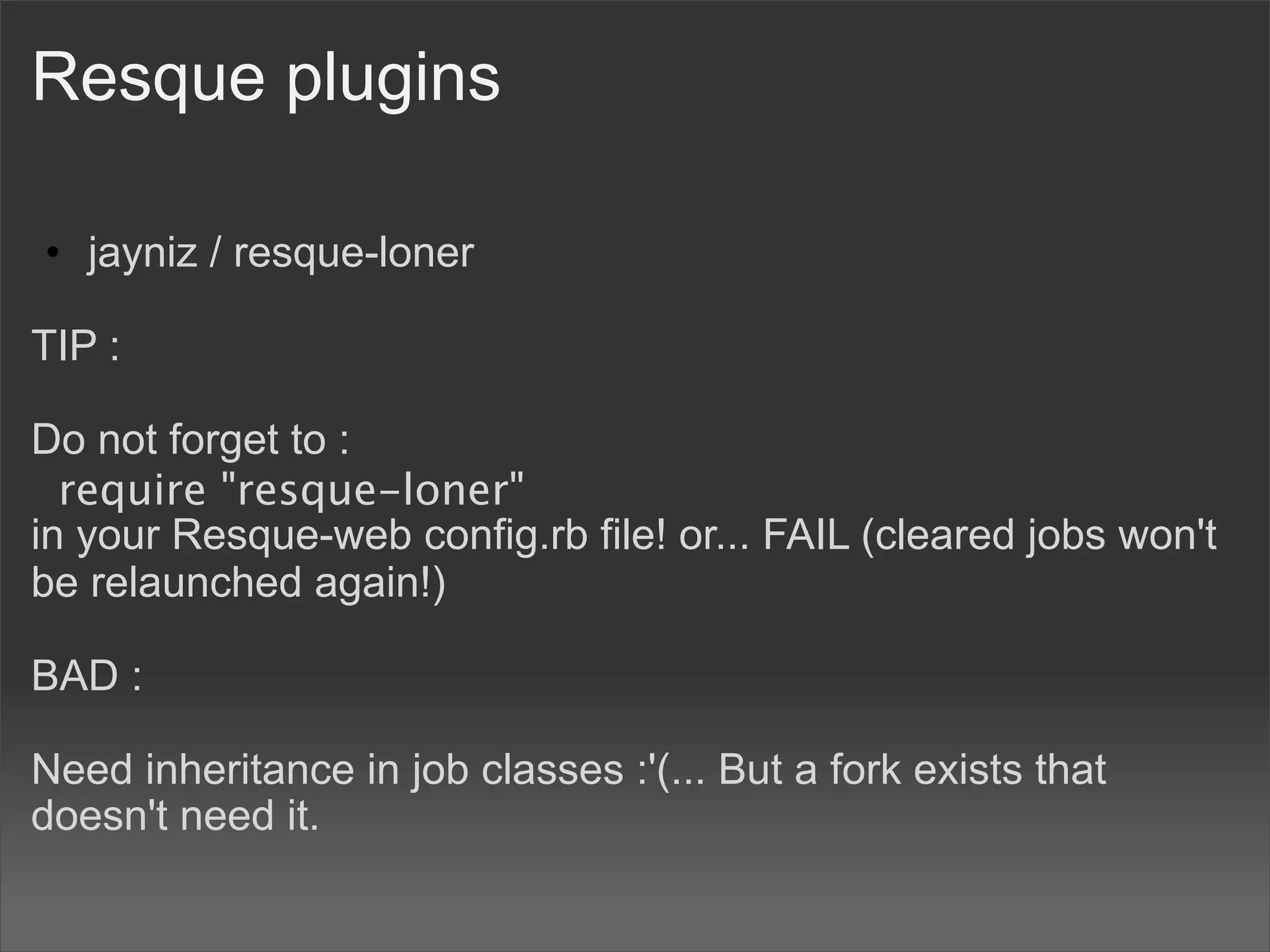 Resque plugins

• jayniz / resque-loner

TIP :

Do not forget to :
  require "resque-loner"
in your Resque-web config.rb file! or... FAIL (cleared jobs won't
be relaunched again!)

BAD :

Need inheritance in job classes :'(... But a fork exists that
doesn't need it.
 