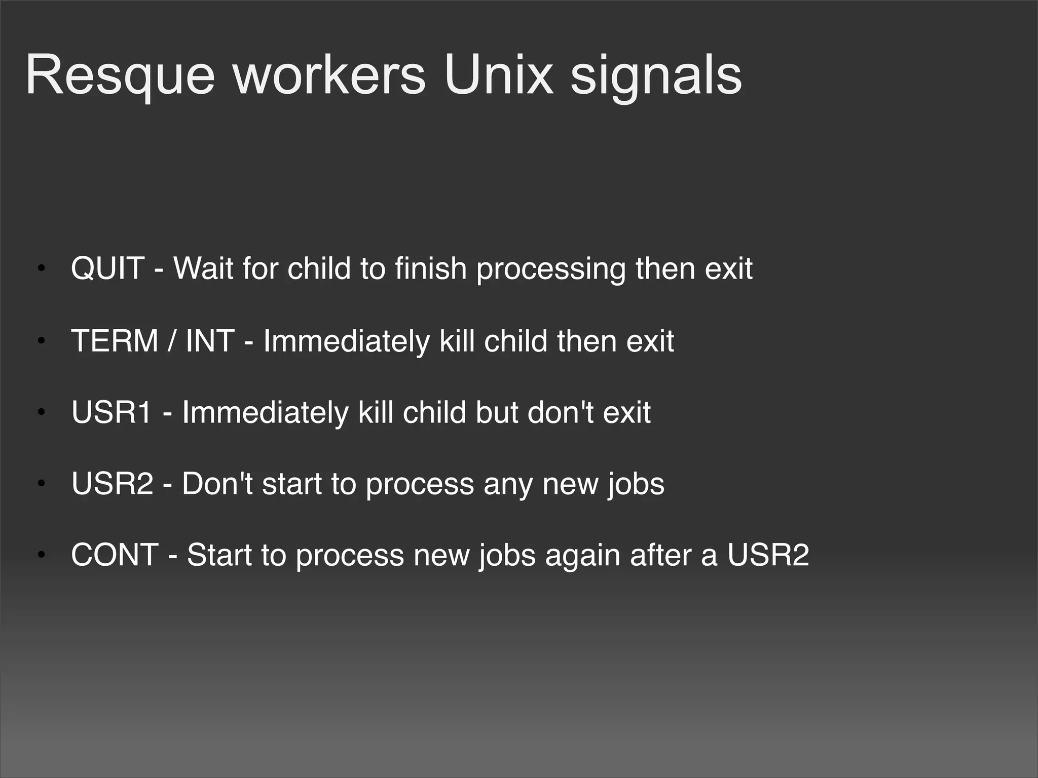 Resque workers Unix signals


• QUIT - Wait for child to ﬁnish processing then exit

• TERM / INT - Immediately kill child then exit

• USR1 - Immediately kill child but don't exit

• USR2 - Don't start to process any new jobs

• CONT - Start to process new jobs again after a USR2
 