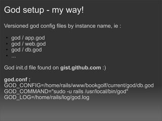 God setup - my way!
Versioned god config files by instance name, ie :

•   god / app.god
•   god / web.god
•   god / db.god
•   ...

God init.d file found on gist.github.com :)

god.conf :
GOD_CONFIG=/home/rails/www/bookgolf/current/god/db.god
GOD_COMMAND="sudo -u rails /usr/local/bin/god"
GOD_LOG=/home/rails/log/god.log
 