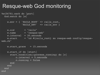 Resque-web God monitoring
%w{5678}.each do |port|
  God.watch do |w|

    w.env = { 'RAILS_ROOT' => rails_root,
              'RAILS_ENV'  => rails_env }

    w.uid       =   "rails"
    w.name      =   "resque-web"
    w.interval  =   30.seconds
    w.start     =   "cd #{rails_root} && resque-web config/resque-
web.rb"

    w.start_grace   = 15.seconds

    w.start_if do |start|
      start.condition(:process_running) do |c|
          c.interval = 5.seconds
          c.running = false
      end
    end
  end
end
 