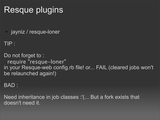 Resque plugins

• jayniz / resque-loner

TIP :

Do not forget to :
  require "resque-loner"
in your Resque-web config.rb file! or... FAIL (cleared jobs won't
be relaunched again!)

BAD :

Need inheritance in job classes :'(... But a fork exists that
doesn't need it.
 