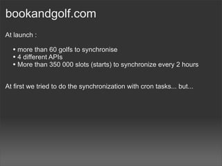 bookandgolf.com
At launch :

  • more than 60 golfs to synchronise
  • 4 different APIs
  • More than 350 000 slots (starts) to synchronize every 2 hours

At first we tried to do the synchronization with cron tasks... but...
 