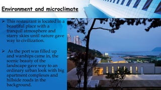Environment and microclimate
 This restaurant is located in a
beautiful place with a
tranquil atmosphere and
starry skies until nature gave
way to civilization.
 As the port was filled up
and warships came in, the
scenic beauty of the
landscape gave way to an
ordinary urban look with big
apartment complexes and
hillside roads in the
background.
 