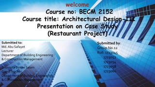 welcome
Course no: BECM 2152
Course title: Architectural Design-III
Presentation on Case Study
(Restaurant Project)
Submitted by:
Group No.12
Roll: 1723045
1723052
1723054
1723058
1723060
Submitted to:
Md. Abu Safayet
Lecturer
Department of Building Engineering
& Construction Management
Shusmita Bintee Salam
GuestTeacher,
Department of Building Engineering
& Construction Management
 