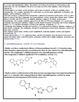 11
by a Lewis acid, trimethylsilyl triflate. The product 121 is then converted by several reactions to the
nucleosides 122–126. 126 inhibited HL-60 at a level that was 50% of the inhibitory effect of ribavirin
(Scheme B).
Metal complexes are widely used in chemistry and in many treatments of diseases, including cancer
chemotherapy. For example, organotin (IV) carboxylates are used in many applications in chemistry and
biology, such as antitumor activity [67].
Tiam and coworkers synthesized three triorganotin 2-phenyl-1,2,3-triazole-4-carboxylates (127a–c), and a
bioassay showed that these compounds have good antitumor activity against three human tumor cell lines
(HeLa, CoLo205, and MCF-7) [68]. In addition, platinum complexes are widely used in cancer
chemotherapy. For example, cisplatin, approved by the FDA in 1978, and carboplatin [69], are the most
commonly used anticancer platinum complexes in the clinical treatment of testicular and ovarian malignant
tumors [70–72], and their mechanism of action is the induction of apoptosis [73, 74].
Considering these findings, Reedijk and coworkers [75] synthesized two binuclear platinum complexes [76]
with triazoles as ligands. The compounds 130 and 131 demonstrated to have better anticancer activity (18
times more cytotoxic)
than cisplatin against tumor cell lines (acute lymphoblastic leukemia cisplatin sensitive and cisplatin-
resistant) (Fig. A).
Girard and coworkers [77, 78] synthesized mono- and bis-1,2,3-triazoles from bis-alkynes to be tested
against the human tumor strain B16 (murine melanoma cell line) that is highly malignant, metastatic, and
chemoresistant [79–81].
4. Anti-inflammatory activity of 1,2,3-triazoles
• Haider et al have synthesized a library of benzoxazolinone based1, 2, 3-triazoles using
click chemistry approachand screenedthem for their in vitro and in vivo anti-inflammatory
activity. The compound 1 exhibited potent in vivo anti-inflammatory activity
,The compound 2 exhibited significantTNF-α inhibitory activity [82].
• Shafi et al have synthesized novel bis-heterocyclesencompassing 2-mercapto benzothiazole
and 1, 2, 3- triazoles and evaluated them for their anti-inflammatory activity by using
biochemicalcyclooxygenase(COX) activity assays [83].
 