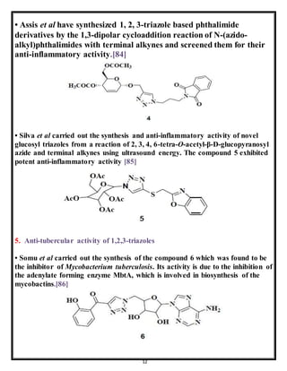 12
• Assis et al have synthesized 1, 2, 3-triazole based phthalimide
derivatives by the 1,3-dipolar cycloaddition reaction of N-(azido-
alkyl)phthalimides with terminal alkynes and screened them for their
anti-inflammatory activity.[84]
• Silva et al carried out the synthesis and anti-inflammatory activity of novel
glucosyl triazoles from a reaction of 2, 3, 4, 6-tetra-O-acetyl-β-D-glucopyranosyl
azide and terminal alkynes using ultrasound energy. The compound 5 exhibited
potent anti-inflammatory activity [85]
5. Anti-tubercular activity of 1,2,3-triazoles
• Somu et al carried out the synthesis of the compound 6 which was found to be
the inhibitor of Mycobacterium tuberculosis. Its activity is due to the inhibition of
the adenylate forming enzyme MbtA, which is involved in biosynthesis of the
mycobactins.[86]
 