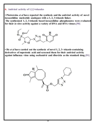 14
6. Antiviral activity of 1,2,3-triazoles
• Piotrowska et al have reported the synthesis and the antiviral activity of novel
isoxazolidine nucleotide analogues with a 1, 2, 3-triazole linker.
The synthesized 1, 2, 3-triazole based isoxazolidine phosphonates were evaluated
for their in vitro activity against a variety of DNA and RNA viruses.[90]
• He et al have carried out the synthesis of novel 1, 2, 3- triazole-containing
derivatives of rupestonic acid and screened them for their antiviral activity
against influenza virus using oseltamivir and ribavirin as the standard drug.[91]
 