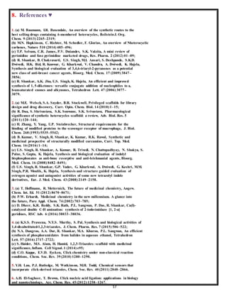 17
8. References ♥
1. (a) M. Baumann, I.R. Baxendale, An overview of the synthetic routes to the
best selling drugs containing 6-membered heterocycles, BeilsteinJ. Org.
Chem. 9 (2013) 2265–2319;
(b) M.N. Hopkinson, C. Richter, M. Schedler, F. Glorius, An overview of Nheterocyclic
carbenes, Nature 510 (2014) 485–496;
(c) T.P. Selvam, C.R. James, P.V. Dniandev, S.K. Valzita, A mini review of
pyrimidine and fuse pyrimidine marketed drugs, Res. Pharm. 2 (2012) 01–09;
(d) R. Shankar, B. Chakravarti, U.S. Singh, M.I. Ansari, S. Deshpande, S.K.D.
Dwivedi, H.K. Bid, R. Konwar, G. Kharkwal, V. Chandra, A. Dwivedi, K. Hajela,
Synthesis and biological evaluation of 3,4,6-triaryl-2-pyranones as a potential
new class of anti-breast cancer agents, Bioorg. Med. Chem. 17 (2009) 3847–
3856;
(e) R. Shankar, A.K. Jha, U.S. Singh, K. Hajela, An efficient and improved
synthesis of 1, 5-diketones: versatile conjugate addition of nucleophiles to a,
b-unsaturated enones and alkynones, Tetrahedron Lett. 47 (2006) 3077–
3079.
2. (a) M.E. Welsch, S.A. Snyder, B.R. Stockwell, Privileged scaffolds for library
design and drug discovery, Curr. Opin. Chem. Biol. 14 (2010) 1–15;
(b) R. Dua, S. Shrivastava, S.K. Sonwane, S.K. Srivastava, Pharmacological
significance of synthetic heterocycles scaffold: a review, Adv. Biol. Res. 5
(2011) 120–144;
(c) H. Zhang, Y. Yang, U.P. Steinbrecher, Structural requirements for the
binding of modified proteins to the scavenger receptor of macrophage, J. Biol.
Chem. 268 (1993) 5535–5542;
(d) B. Kumar, V. Singh, R. Shankar, K. Kumar, R.K. Rawal, Synthetic and
medicinal prospective of structurally modified curcumins, Curr. Top. Med.
Chem. 16 (2016) 1–14;
(e) U.S. Singh, R. Shankar, A. Kumar, R. Trivedi, N. Chattopadhyay, N. Shakya, S.
Palne, S. Gupta, K. Hajela, Synthesis and biological evaluation of indolyl
bisphosphonates as anti-bone resorptive and anti-leishmanial agents, Bioorg.
Med. Chem. 16 (2008) 8482–8491;
(f) U.S. Singh, R. Shankar, G.P. Yadav, G. Kharkwal, A. Dwivedi, G. Keshri, M.M.
Singh, P.R. Moulik, K. Hajela, Synthesis and structure guided evaluation of
estrogen agonist and antagonist activities of some new tetrazolyl indole
derivatives, Eur. J. Med. Chem. 43 (2008) 2149–2158.
3. (a) T. Hoffmann, R. Metternich, The future of medicinal chemistry, Angew.
Chem. Int. Ed. 51 (2012) 8670–8671;
(b) P.W. Erhardt, Medicinal chemistry in the new millennium. A glance into
the future, Pure Appl. Chem. 74 (2002) 703–785;
(c) D. Dheer, K.R. Reddy, S.K. Rath, P.L. Sangwan, P. Das, R. Shankar, Cu(I)-
catalyzed double C-H amination: synthesis of 2-iodo-imidazo [1, 2-a]
pyridines, RSC Adv. 6 (2016) 38033–38036.
4. (a) K.S.S. Praveena, N.Y.S. Murthy, S. Pal, Synthesis and biological activities of
1,4-disubstituted-1,2,3-triazoles, J. Chem. Pharm. Res. 7 (2015) 506–522;
(b) N.A. Dangroo, A.A. Dar, R. Shankar, M.A. Khuroo, P.L. Sangwan, An efficient
synthesis of phosphoramidates from halides in aqueous ethanol, Tetrahedron
Lett. 57 (2016) 2717–2722;
(c) S. Haider, M.S. Alam, H. Hamid, 1,2,3-Triazoles: scaffold with medicinal
significance, Inflam. Cell Signal. 1 (2014) e95;
(d) C.O. Kappe, E.V.D. Eycken, Click chemistry under non-classical reaction
conditions, Chem. Soc. Rev. 39 (2010) 1280–1290.
5. Y.H. Lau, P.J. Rutledge, M. Watkinson, M.H. Todd, Chemical sensors that
incorporate click-derived triazoles, Chem. Soc. Rev. 40 (2011) 2848–2866.
6. A.H. El-Sagheer, T. Brown, Click nucleic acid ligation: applications in biology
and nanotechnology, Acc. Chem. Res. 45 (2012) 1258–1267.
 