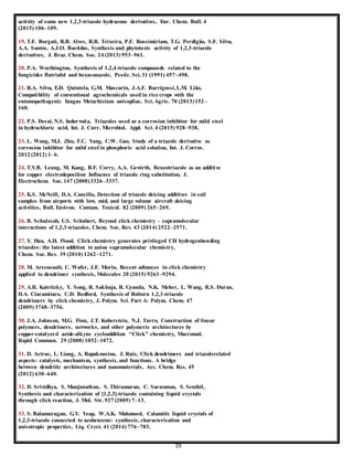 19
activity of some new 1,2,3-triazole hydrazone derivatives, Eur. Chem. Bull. 4
(2015) 106–109.
19. T.F. Borgati, R.B. Alves, R.R. Teixeira, P.F. Rossimiriam, T.G. Perdigão, S.F. Silva,
A.A. Santos, A.J.O. Bastidas, Synthesis and phytotoxic activity of 1,2,3-triazole
derivatives, J. Braz. Chem. Soc. 24 (2013) 953–961.
20. P.A. Worthington, Synthesis of 1,2,4-triazole compounds related to the
fungicides flutriafol and hexaconazole, Pestic. Sci.31 (1991) 457–498.
21. R.A. Silva, E.D. Quintela, G.M. Mascarin, J.A.F. Barrigossi,L.M. Lião,
Compatibility of conventional agrochemicals used in rice crops with the
entomopathogenic fungus Metarhizium anisopliae, Sci.Agric. 70 (2013)152–
160.
22. P.S. Desai, N.S. Indorwala, Triazoles used as a corrosion inhibitor for mild steel
in hydrochloric acid, Int. J. Curr. Microbiol. Appl. Sci. 4 (2015) 928–938.
23. L. Wang, M.J. Zhu, F.C. Yang, C.W. Gao, Study of a triazole derivative as
corrosion inhibitor for mild steel in phosphoric acid solution, Int. J. Corros.
2012 (2012) 1–6.
24. T.Y.B. Leung, M. Kang, B.F. Corry, A.A. Gewirth, Benzotriazole as an additive
for copper electrodeposition Influence of triazole ring substitution, J.
Electrochem. Soc. 147 (2000)3326–3337.
25. K.S. McNeill, D.A. Cancilla, Detection of triazole deicing additives in soil
samples from airports with low, mid, and large volume aircraft deicing
activities, Bull. Environ. Contam. Toxicol. 82 (2009) 265–269.
26. B. Schulzeab, U.S. Schubert, Beyond click chemistry – supramolecular
interactions of 1,2,3-triazoles, Chem. Soc. Rev. 43 (2014) 2522–2571.
27. Y. Hua, A.H. Flood, Click chemistry generates privileged CH hydrogenbonding
triazoles: the latest addition to anion supramolecular chemistry,
Chem. Soc. Rev. 39 (2010) 1262–1271.
28. M. Arseneault, C. Wafer, J.F. Morin, Recent advances in click chemistry
applied to dendrimer synthesis, Molecules 20 (2015) 9263–9294.
29. A.R. Katritzky, Y. Song, R. Sakhuja, R. Gyanda, N.K. Meher, L. Wang, R.S. Duran,
D.A. Ciaramitaro, C.D. Bedford, Synthesis of Boltorn 1,2,3-triazole
dendrimers by click chemistry, J. Polym. Sci. Part A: Polym. Chem. 47
(2009) 3748–3756.
30. J.A. Johnson, M.G. Finn, J.T. Koberstein, N.J. Turro, Construction of linear
polymers, dendrimers, networks, and other polymeric architectures by
copper-catalyzed azide-alkyne cycloaddition ‘‘Click” chemistry, Macromol.
Rapid Commun. 29 (2008) 1052–1072.
31. D. Astruc, L. Liang, A. Rapakousiou, J. Ruiz, Click dendrimers and triazolerelated
aspects: catalysts, mechanism, synthesis, and functions. A bridge
between dendritic architectures and nanomaterials, Acc. Chem. Res. 45
(2012) 630–640.
32. D. Srividhya, S. Manjunathan, S. Thirumaran, C. Saravanan, S. Senthil,
Synthesis and characterization of [1,2,3]-triazole containing liquid crystals
through click reaction, J. Mol. Str. 927 (2009) 7–13.
33. S. Balamurugan, G.Y. Yeap, W.A.K. Mahmood, Calamitic liquid crystals of
1,2,3-triazole connected to azobenzene: synthesis, characterisation and
anisotropic properties, Liq. Cryst. 41 (2014) 776–783.
 