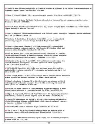 21
52. Watzke A, Kohn M, Gutierrez-Rodriguez M, Wacker R, Schroder H, Breinbauer R. Site Selective Protein Immobilization by
Staudinger-Ligation. Angew Chem 2006; 118: 1436-1440.
53. Horne WS, Stout CS, Ghadiri MR. A heterocyclic peptide nanotube. J Am Chem Soc 2003;125: 9372-9376.
54. Pore VS, Aher NG, Kumar M, Shukla PK. Design and synthesis of fluconazole/bile acid conjugates using click reaction.
Tetrahedron 2006;62: 11178-11186.
55. Freeze S, Norris P. Synthesis of carbohydrate-derived 1,2,3-triazoles using 1,3-dipolar cycloaddition on a soluble polymer
support. Heterocycles 1999; 51: 1807-1817.
56. Boyer J. Monocyclic Triazoles and Benzotriazoles, in: R. Elderfield (editor), Heterocyclic Compounds [Russian translation],
Vol. 7, Izd. Mir, Moscow (1965), p. 296.
57. Goodarzia N, Varshochiana R, Kamaliniaa G et al (2013) A review of polysaccharide
cytotoxic drug conjugates for cancer therapy. Carbohydr Polym 92:1280–1293.
58. Kamal A, Shankaraiah N, Devaiah V et al (2008) Synthesis of 1,2,3-triazole-linked
pyrrolobenzodiazepine conjugates employing click chemistry: DNA-binding affinity and
anticancer activity. Bioorg Med Chem Lett 18:1468–1473.
59. Fray MJ, Bull DJ, Carr CL et al (2001) Structure-activity relationships of 1,4-dihydro-
(1H,4H)-quinoxaline-2,3-diones as N-methyl-D-aspartate (glycine site) receptor antagonists.
1. Heterocyclic substituted 5-alkyl derivatives. J Med Chem 24:1951–1962.
60. Kallander LS, Lu Q, Chen W et al (2005) 4-Aryl-1,2,3-triazole: a novel template for a
reversible methionine aminopeptidase 2 inhibitor, optimized to inhibit angiogenesis
in vivo. J Med Chem 48:5644–5647.
61. Li XL, Lin YJ, Wang QQ et al (2011) The novel anti-tumor agents of 4-triazol-1,8-
naphthalimides: Synthesis, cytotoxicity, DNA intercalation and photocleavage. Eur J Med
Chem 46:1274–1279.
62. Singh P, Raj R, Kumar V et al (2012) 1,2,3-Triazole tethered β-lactam-Chalcone bifunctional
hybrids: synthesis and anticancer evaluation. Eur J Med Chem 47:594–600.
63. Kamal A, Prabhakar S, Ramaiah MJ et al (2011) Synthesis and anticancer activity of
chalcone-pyrrolobenzodiazepine conjugates linked via 1,2,3-triazole ring side-armed with
alkane spacers. Eur J Med Chem 46:3820–3831.
64. Corredor M, Bujons J, Orza´ez M (2013) Optimizing the control of apoptosis by amide/
triazole isosteric substitution in a constrained peptoid. Eur J Med Chem 63:892–896.
65. Majeed R, Sangwan PL, Chinthakindi PK (2013) Synthesis of 3-O-propargylated betulinic
acid and its 1,2,3-triazoles as potential apoptotic agents. Eur J Med Chem 63:782–792.
66. Sanghvi YS, Bhattacharya BK, Kini GD et al (1990) Growth inhibition and induction of
cellular differentiation of human myeloid leukemia cells in culture by carbamoyl congeners
of ribavirin. J Med Chem 33:336–344.
67. Gielen M (1996) Tin-based antitumour drugs. Coord Chem Rev 151:41–51.
68. Tian L, Sun Y, Li H et al (2005)Synthesis, characterization and biological activity of
triorganotin 2-phenyl-1,2,3-triazole-4-carboxylates. J Inorg Biochem 99:1646–1652.
69. Barnard CFJ (1989) Platinum anti-cancer agents. Twenty years of continuing development.
Platinum Metals Rev 33:162–167
 