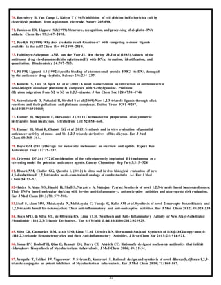 22
70. Rosenberg B, Van Camp L, Krigas T (1965)Inhibition of cell division in Escherichia coli by
electrolysis products from a platinum electrode. Nature 205:698.
71. Jamieson ER, Lippard SJ (1999) Structure, recognition, and processing of cisplatin-DNA
adducts. Chem Rev 99:2467–2498.
72. Reedijk J (1999) Why does cisplatin reach Guanine-n7 with competing s-donor ligands
available in the cell? Chem Rev 99:2499–2510.
73. Fichtinger-Schepman AMJ, van der Veer JL, den Hartog JHJ et al (1985) Adducts of the
antitumor drug cis-diamminedichloroplatinum(II) with DNA: formation, identification, and
quantitation. Biochemistry 24:707–713.
74. Pil PM, Lippard SJ (1992)Specific binding of chromosomal protein HMG1 to DNA damaged
by the anticancer drug cisplatin. Science 256:234–237.
75. Komeda S, Lutz M, Spek AL et al (2002) A novel isomerization on interaction of antitumoractive
azole-bridged dinuclear platinum(II) complexes with 9-ethylguanine. Platinum
(II) atom migration from N2 to N3 on 1,2,3-triazole. J Am Chem Soc 124:4738–4746.
76. Schweinfurth D, Pattacini R, Strobel S et al (2009) New 1,2,3-triazole ligands through click
reactions and their palladium and platinum complexes. Dalton Trans 9291–9297.
doi:10.1039/b910660j
77. Elamari H, Meganem F, Herscovici J (2011) Chemoselective preparation of disymmetric
bistriazoles from bisalkynes. Tetrahedron Lett 52:658–660.
78. Elamari H, Slimi R, Chabot GG et al (2013) Synthesis and in vitro evaluation of potential
anticancer activity of mono- and bis-1,2,3-triazole derivatives of bis-alkynes. Eur J Med
Chem 60:360–364.
79. Boyle GM (2011)Therapy for metastatic melanoma: an overview and update. Expert Rev
Anticancer Ther 11:725–737.
80. Griswold DP Jr (1972) Consideration of the subcutaneously implanted B16 melanoma as a
screening model for potential anticancer agents. Cancer Chemother Rep Part 3:315–324
81. Blanch NM, Chabot GG, Quentin L (2012) In vitro and in vivo biological evaluation of new
4,5-disubstituted 1,2,3-triazoles as cis-constrained analogs of combretastatin A4. Eur J Med
Chem 54:22–32.
82-Haider S, Alam MS, Hamid H, Shafi S, Nargotra A, Mahajan P, et al. Synthesis of novel 1,2,3-triazole based benzoxazolinones:
Their TNF-a based molecular docking with in-vivo anti-inflammatory, antinociceptive activities and ulcerogenic risk evaluation.
Eur J Med Chem 2013; 70: 579-588.
83.Shafi S, Alam MM, Mulakayala N, Mulakayala C, Vanaja G, Kalle AM et al. Synthesis of novel 2-mercapto benzothiazole and
1,2,3-triazole based bis-heterocycles: Their anti-inflammatory and anti-nociceptive activities. Eur J Med Chem 2012; 49:324-333.
84. Assis SPO, da Silva MT, de Oliveira RN, Lima VLM. Synthesis and Anti- Inflammatory Activity of New Alkyl-Substituted
Phthalimide 1H-1,2,3-Triazole Derivatives. The Sci World J. doi:10.1100/2012/925925.
85. Silva GB, Guimarães BM, Assis SPO, Lima VLM, Oliveira RN. Ultrasound-Assisted Synthesis of 1-N-β-D-Glucopyranosyl-
1H-1,2,3-triazole Benzoheterocycles and their Anti-Inflammatory Activities. J Braz Chem Soc 2013;24: 914-921.
86. Somu RV, Boshoff H, Qiao C, Bennett EM, Barry CE, Aldrich CC. Rationally designed nucleoside antibiotics that inhibit
siderophore biosynthesis of Mycobacterium tuberculosis. J Med Chem 2006; 49: 31-34.
87. Yempala T, Sridevi JP, Yogeeswari P, Sriram D, Kantevari S. Rational design and synthesis of novel dibenzo[b,d]furan-1,2,3-
triazole conjugates as potent inhibitors of Mycobacterium tuberculosis. Eur J Med Chem 2014; 71: 160-167.
 