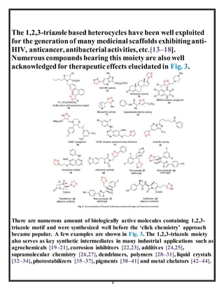 4
The 1,2,3-triazolebased heterocycles have been well exploited
for the generationof many medicinal scaffolds exhibitinganti-
HIV, anticancer,antibacterialactivities,etc.[13–18].
Numerous compounds bearing this moiety are also well
acknowledgedfor therapeuticeffects elucidatedin Fig. 3.
There are numerous amount of biologically active molecules containing 1,2,3-
triazole motif and were synthesized well before the ‘click chemistry’ approach
became popular. A few examples are shown in Fig. 3. The 1,2,3-triazole moiety
also serves as key synthetic intermediates in many industrial applications such as
agrochemicals [19–21], corrosion inhibitors [22,23], additives [24,25],
supramolecular chemistry [26,27], dendrimers, polymers [28–31], liquid crystals
[32–34], photostabilizers [35–37], pigments [38–41] and metal chelators [42–44].
 