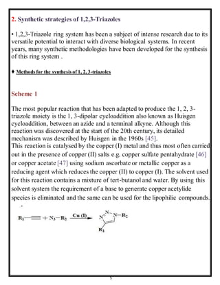 5
2. Synthetic strategies of 1,2,3-Triazoles
• 1,2,3-Triazole ring system has been a subject of intense research due to its
versatile potential to interact with diverse biological systems. In recent
years, many synthetic methodologies have been developed for the synthesis
of this ring system .
♦ Methods for the synthesis of 1, 2, 3-triazoles
Scheme 1
The most popular reaction that has been adapted to produce the 1, 2, 3-
triazole moiety is the 1, 3-dipolar cycloaddition also known as Huisgen
cycloaddition, between an azide and a terminal alkyne. Although this
reaction was discovered at the start of the 20th century, its detailed
mechanism was described by Huisgen in the 1960s [45].
This reaction is catalysed by the copper (I) metal and thus most often carried
out in the presence of copper (II) salts e.g. copper sulfate pentahydrate [46]
or copper acetate [47] using sodium ascorbate or metallic copper as a
reducing agent which reduces the copper (II) to copper (I). The solvent used
for this reaction contains a mixture of tert-butanol and water. By using this
solvent system the requirement of a base to generate copper acetylide
species is eliminated and the same can be used for the lipophilic compounds.
 