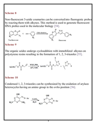 8
Scheme 8
Non-fluorescent 3-azide coumarins can be converted into fluorogenic probes
by reacting them with alkynes. This method is used to generate fluorescent
DNA probes used in the molecular biology [54].
Scheme 9
The organic azides undergo cycloaddition with immobilized alkynes on
polystyrene resins resulting in the formation of 1, 2, 3-triazoles [55].
Scheme 10
Condensed 1, 2, 3-triazoles can be synthesized by the oxidation of arylazo
heterocycles having an amino group in the ortho position [56].
 